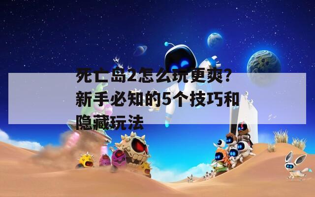 死亡岛2怎么玩更爽？新手必知的5个技巧和隐藏玩法