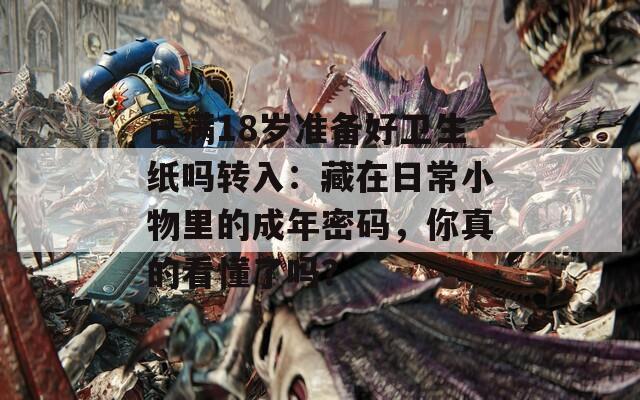 已满18岁准备好卫生纸吗转入：藏在日常小物里的成年密码，你真的看懂了吗？