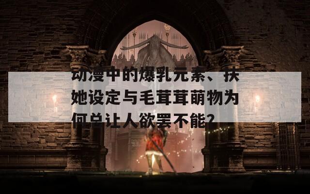 动漫中的爆乳元素、扶她设定与毛茸茸萌物为何总让人欲罢不能？