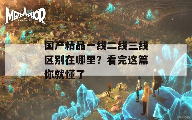 国产精品一线二线三线区别在哪里？看完这篇你就懂了