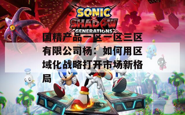 国精产品一区一区三区有限公司杨：如何用区域化战略打开市场新格局