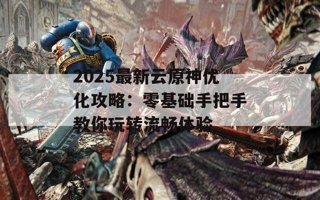 2025最新云原神优化攻略：零基础手把手教你玩转流畅体验