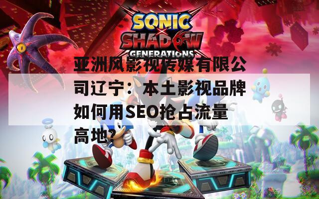 亚洲风影视传媒有限公司辽宁：本土影视品牌如何用SEO抢占流量高地？