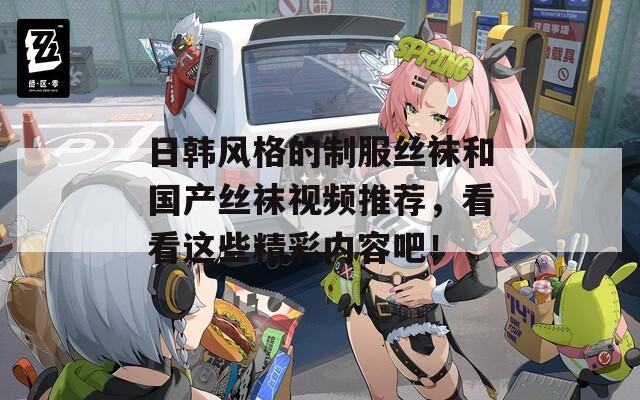 日韩风格的制服丝袜和国产丝袜视频推荐，看看这些精彩内容吧！