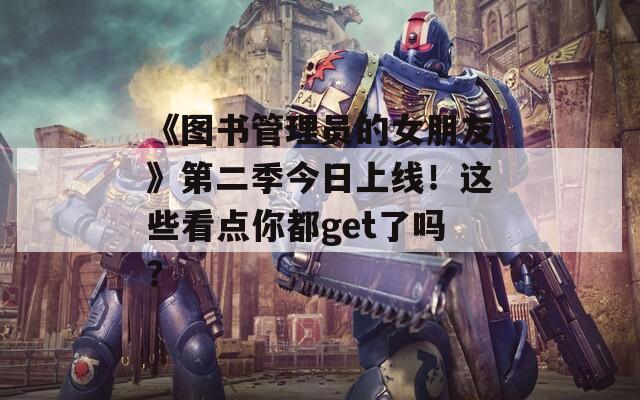 《图书管理员的女朋友》第二季今日上线！这些看点你都get了吗？