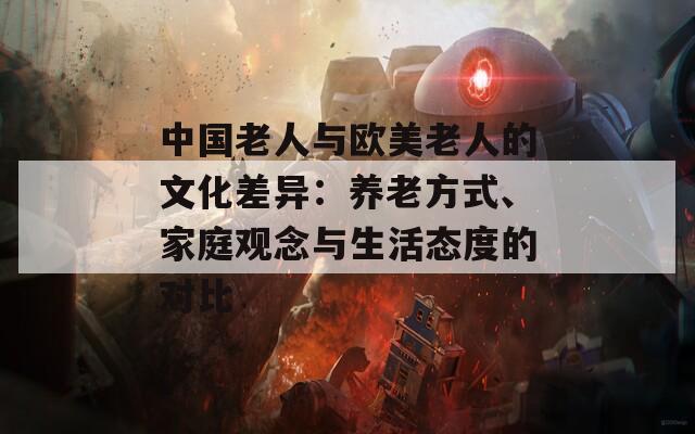 中国老人与欧美老人的文化差异：养老方式、家庭观念与生活态度的对比