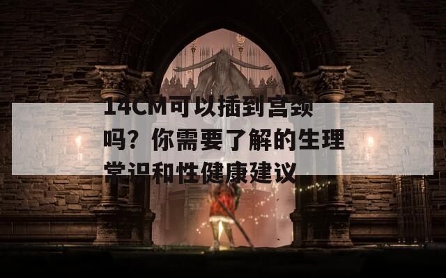 14CM可以插到宫颈吗？你需要了解的生理常识和性健康建议