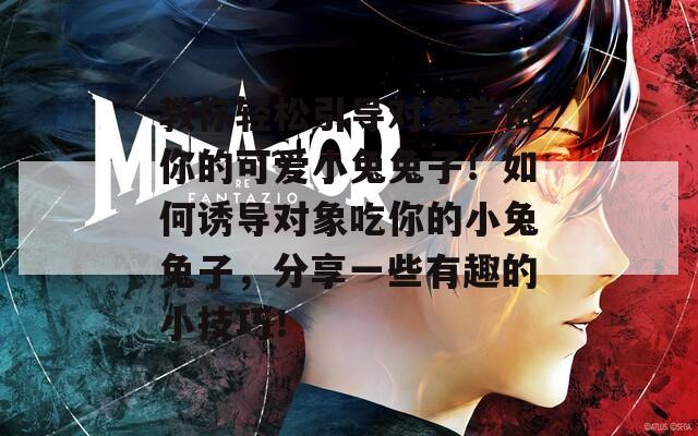 教你轻松引导对象尝试你的可爱小兔兔子！如何诱导对象吃你的小兔兔子，分享一些有趣的小技巧！