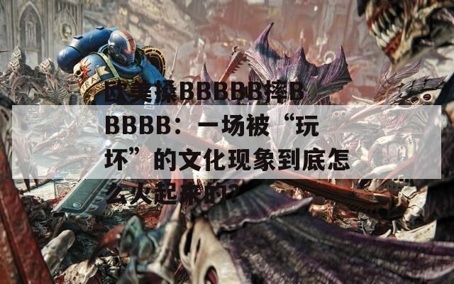 欧美搡BBBBB摔BBBBB：一场被“玩坏”的文化现象到底怎么火起来的？