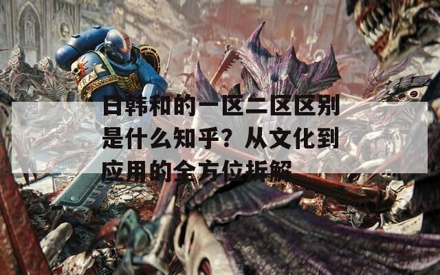 日韩和的一区二区区别是什么知乎？从文化到应用的全方位拆解
