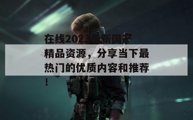 在线2023最新国产精品资源，分享当下最热门的优质内容和推荐！