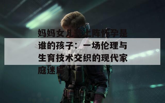 妈妈女儿齐上阵怀孕是谁的孩子：一场伦理与生育技术交织的现代家庭迷局