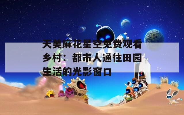 天美麻花星空免费观看乡村：都市人通往田园生活的光影窗口