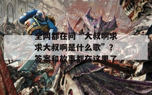 全网都在问“大叔啊求求大叔啊是什么歌”？答案和故事都在这里了