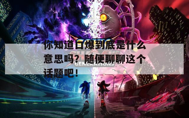 你知道口爆到底是什么意思吗？随便聊聊这个话题吧！