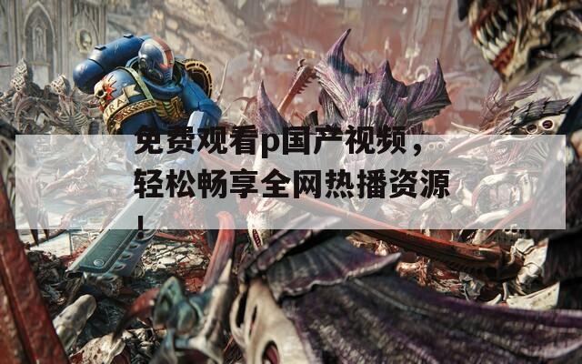 免费观看p国产视频，轻松畅享全网热播资源！