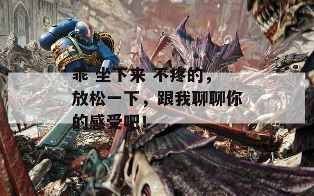乖 坐下来 不疼的，放松一下，跟我聊聊你的感受吧！
