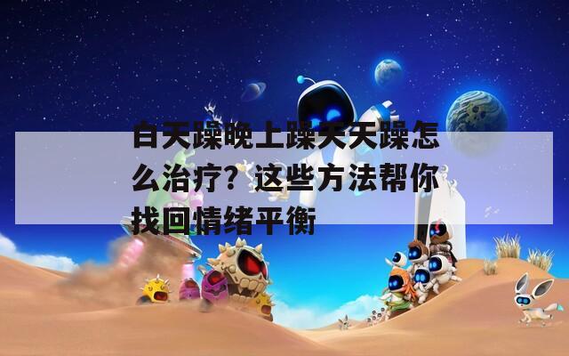白天躁晚上躁天天躁怎么治疗？这些方法帮你找回情绪平衡