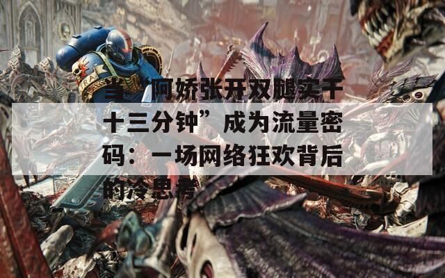 当“阿娇张开双腿实干十三分钟”成为流量密码：一场网络狂欢背后的冷思考