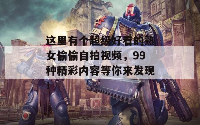 这里有个超级好看的熟女偷偷自拍视频，99种精彩内容等你来发现！