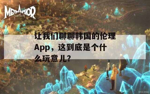 让我们聊聊韩国的伦理App，这到底是个什么玩意儿？