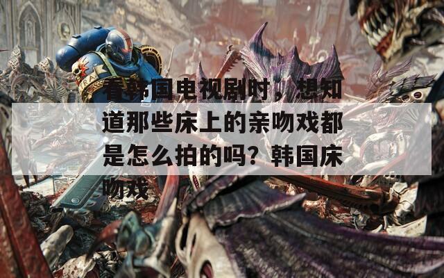看韩国电视剧时，想知道那些床上的亲吻戏都是怎么拍的吗？韩国床吻戏