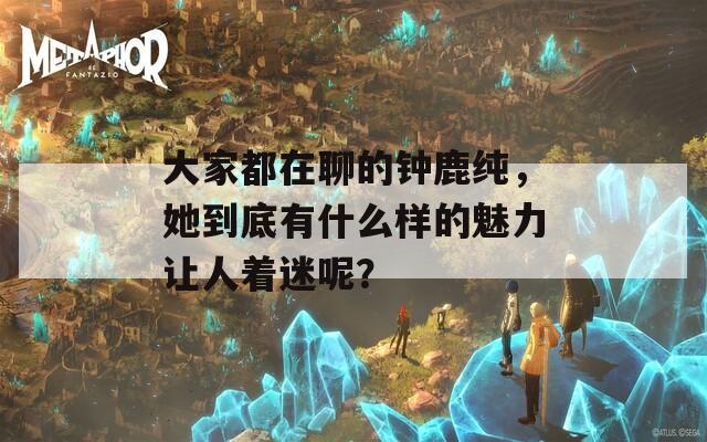大家都在聊的钟鹿纯，她到底有什么样的魅力让人着迷呢？