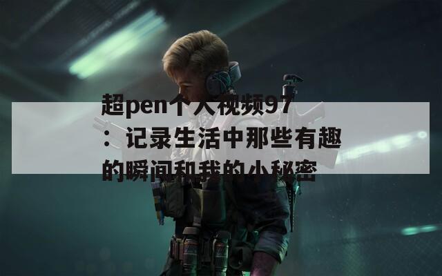超pen个人视频97：记录生活中那些有趣的瞬间和我的小秘密