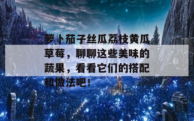 萝卜茄子丝瓜荔枝黄瓜草莓，聊聊这些美味的蔬果，看看它们的搭配和做法吧！