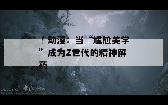 囧动漫：当“尴尬美学”成为Z世代的精神解药