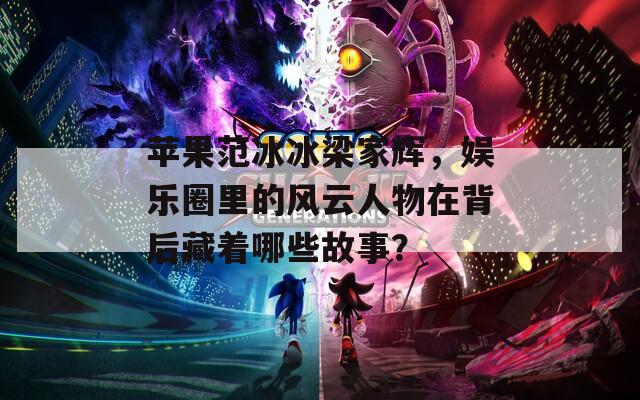 苹果范冰冰梁家辉，娱乐圈里的风云人物在背后藏着哪些故事？