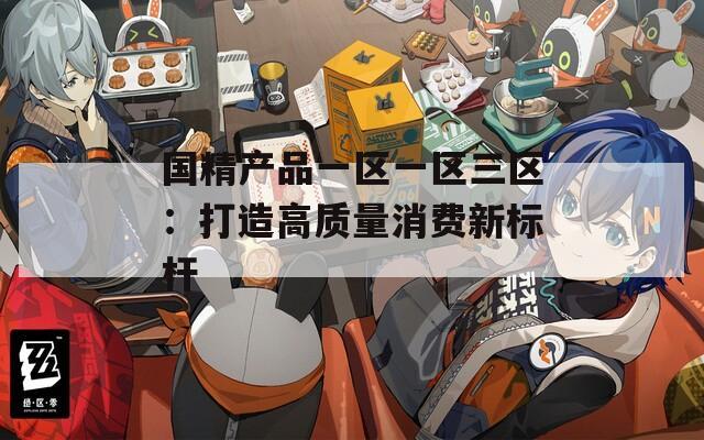国精产品一区一区三区：打造高质量消费新标杆