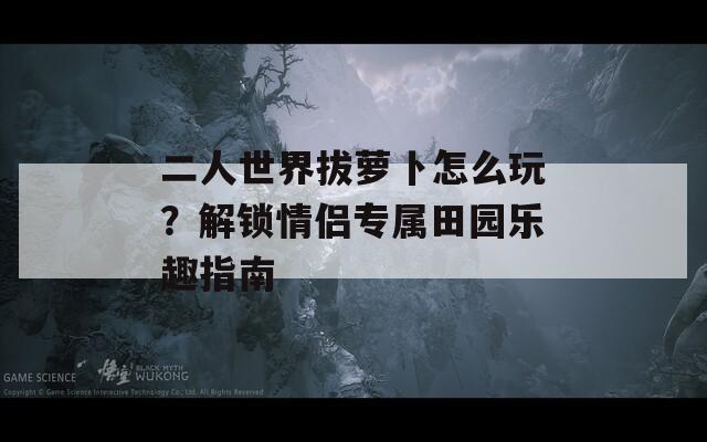 二人世界拔萝卜怎么玩？解锁情侣专属田园乐趣指南