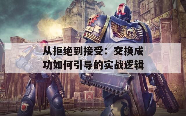 从拒绝到接受：交换成功如何引导的实战逻辑
