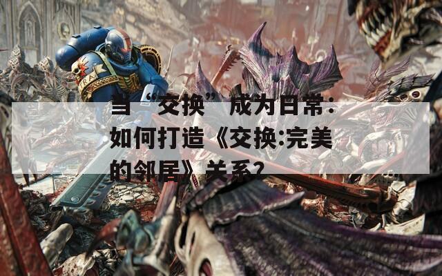 当“交换”成为日常：如何打造《交换:完美的邻居》关系？
