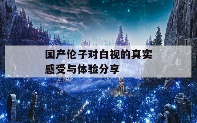 国产伦子对白视的真实感受与体验分享