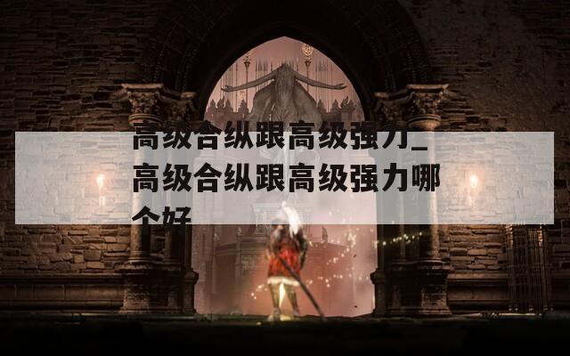 高级合纵跟高级强力_高级合纵跟高级强力哪个好