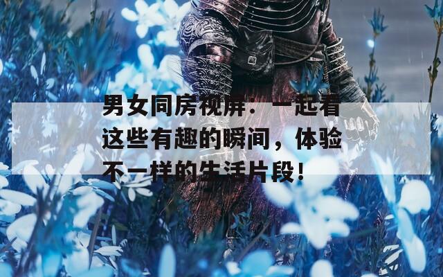 男女同房视屏：一起看这些有趣的瞬间，体验不一样的生活片段！
