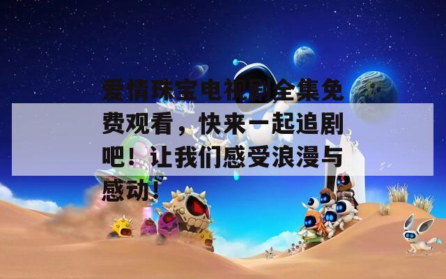 爱情珠宝电视剧全集免费观看，快来一起追剧吧！让我们感受浪漫与感动！