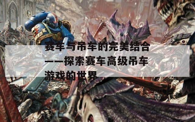 赛车与吊车的完美结合——探索赛车高级吊车游戏的世界