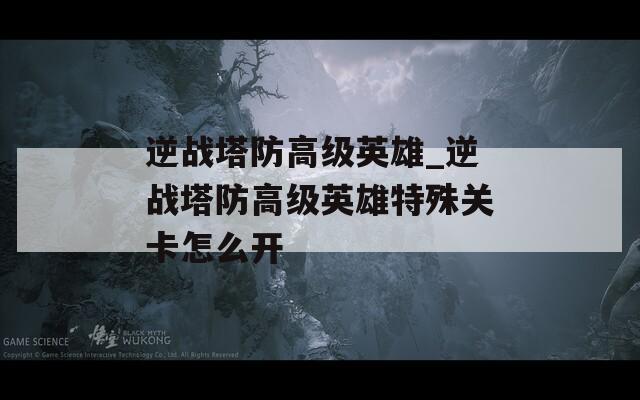 逆战塔防高级英雄_逆战塔防高级英雄特殊关卡怎么开