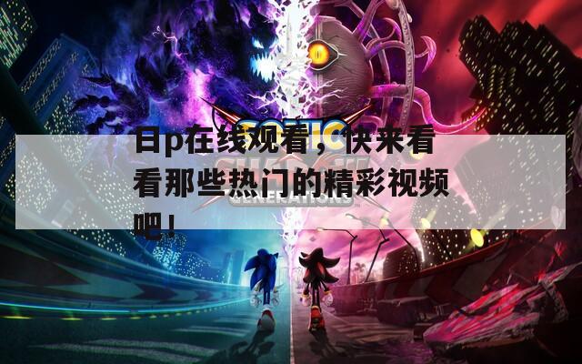 日p在线观看，快来看看那些热门的精彩视频吧！