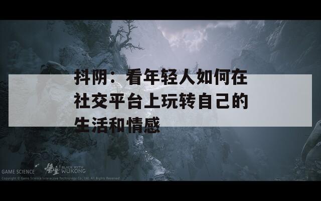 抖阴：看年轻人如何在社交平台上玩转自己的生活和情感