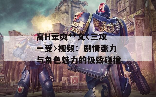 高H荤爽**文〈三攻一受〉视频：剧情张力与角色魅力的极致碰撞