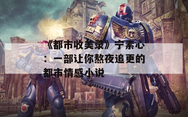 《都市收美录》宁素心：一部让你熬夜追更的都市情感小说
