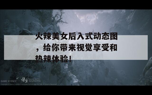 火辣美女后入式动态图，给你带来视觉享受和热辣体验！