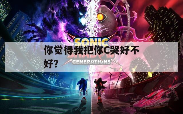 你觉得我把你C哭好不好？