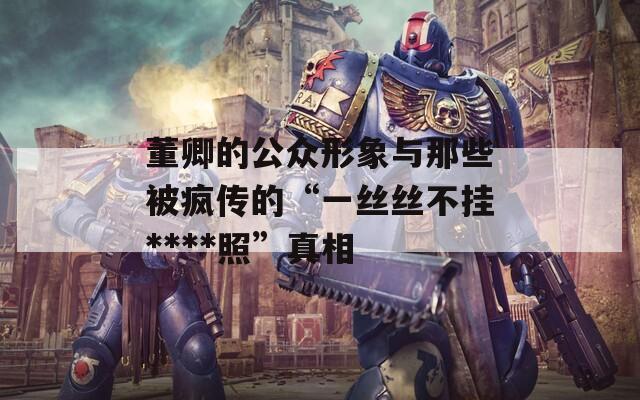 董卿的公众形象与那些被疯传的“一丝丝不挂****照”真相