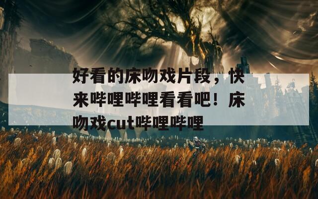 好看的床吻戏片段，快来哔哩哔哩看看吧！床吻戏cut哔哩哔哩