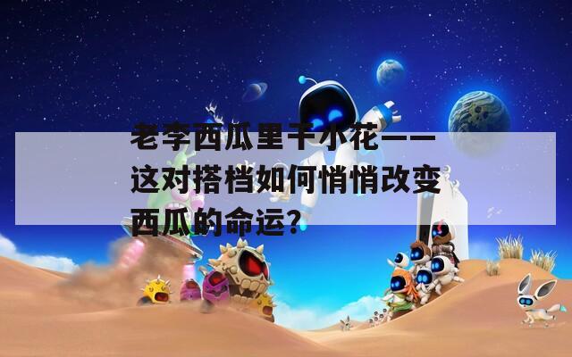 老李西瓜里干小花——这对搭档如何悄悄改变西瓜的命运？